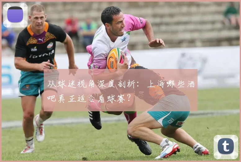 从球迷视角深度剖析：上海哪些酒吧真正适合看球赛？