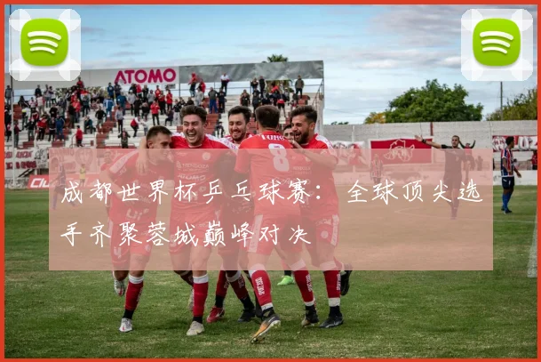 成都世界杯乒乓球赛：全球顶尖选手齐聚蓉城巅峰对决