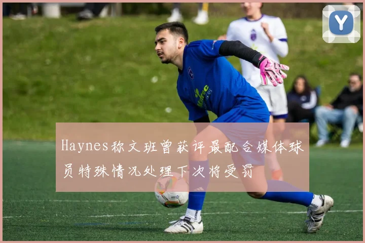 Haynes称文班曾获评最配合媒体球员特殊情况处理下次将受罚